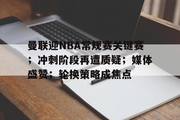 曼联迎NBA常规赛关键赛；冲刺阶段再遭质疑；媒体盛赞；轮换策略成焦点的简单介绍-电竞竞猜