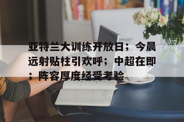 关于亚特兰大训练开放日；今晨远射贴柱引欢呼；中超在即；阵容厚度经受考验的信息-9games
