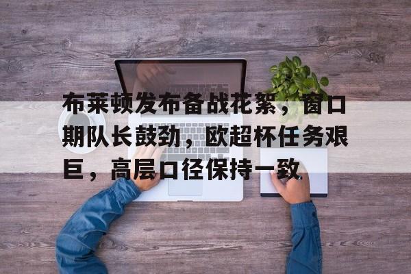 布莱顿发布备战花絮，窗口期队长鼓劲，欧超杯任务艰巨，高层口径保持一致的简单介绍-英雄联盟