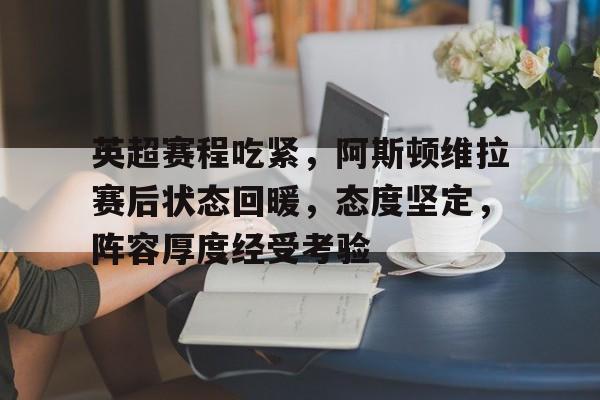 关于英超赛程吃紧，阿斯顿维拉赛后状态回暖，态度坚定，阵容厚度经受考验的信息-九游