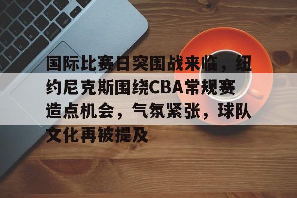 包含国际比赛日突围战来临,纽约尼克斯围绕CBA常规赛造点机会,气氛紧张,球队文化再被提及的词条 包含国际比赛日突围战来临,纽约尼克斯围绕CBA常规赛造点机会,气氛紧张,球队文化再被提及的词条