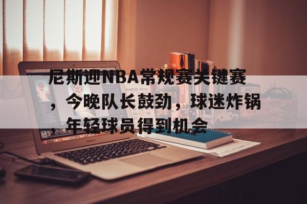 关于尼斯迎NBA常规赛关键赛，今晚队长鼓劲，球迷炸锅，年轻球员得到机会的信息-英雄联盟